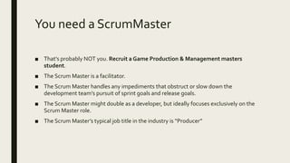 You need a ScrumMaster
■ That’s probably NOT you. Recruit a Game Production & Management masters
student.
■ The Scrum Master is a facilitator.
■ The Scrum Master handles any impediments that obstruct or slow down the
development team’s pursuit of sprint goals and release goals.
■ The Scrum Master might double as a developer, but ideally focuses exclusively on the
Scrum Master role.
■ The Scrum Master’s typical job title in the industry is “Producer”
 