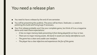 You need a release plan
■ You need to have a release by the end of one semester.
■ You will be presenting this publicly.The press will be there. Dedicate 1-2 weeks to
polishing this build and fixing bugs if necessary.
■ Your first release probably won’t be your complete game, but think of it as a magazine
demo and meet these expectations:
– It has no major memory leaks preventing it from being played for an hour or two.
– There are no major missing assets. All stand-in assets are clearly identified as such.
– The game has a clean and usable user interface.
– The player has a clear objective and experiences the fun of the game.
 