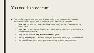 You need a core team
■ You need an experienced core team that commits to see this project through to
completion.This is a good time to build that team if you haven’t already.
– They aren’t in it for the class credit.They would gladly work on the project for no
course credit.
– They aren’t in it for a portfolio piece.This project will be on their portfolio but that’s
not why they work on it.
– They are in it because they want to make this game.
– You enjoy working with them and know you can rely on them to get their work done.
– You should have at least one programmer and one artist on your core team.
 