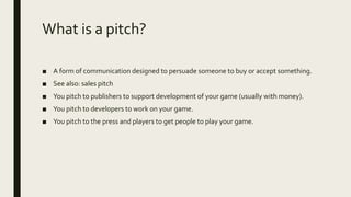 What is a pitch?
■ A form of communication designed to persuade someone to buy or accept something.
■ See also: sales pitch
■ You pitch to publishers to support development of your game (usually with money).
■ You pitch to developers to work on your game.
■ You pitch to the press and players to get people to play your game.
 