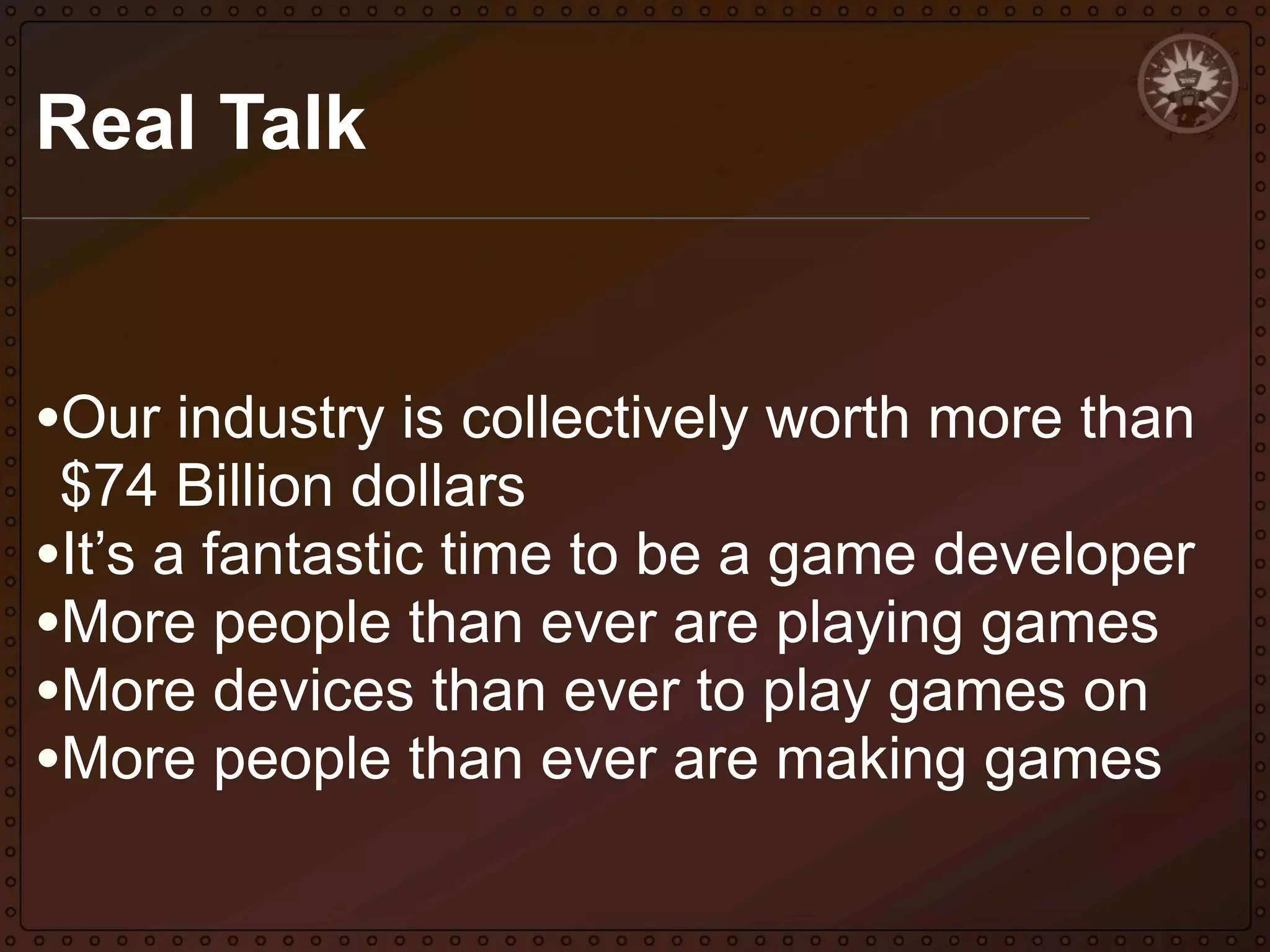 Real Talk

•Our industry is collectively worth more than
$74 Billion dollars
•It’s a fantastic time to be a game developer
•More people than ever are playing games
•More devices than ever to play games on
•More people than ever are making games

 