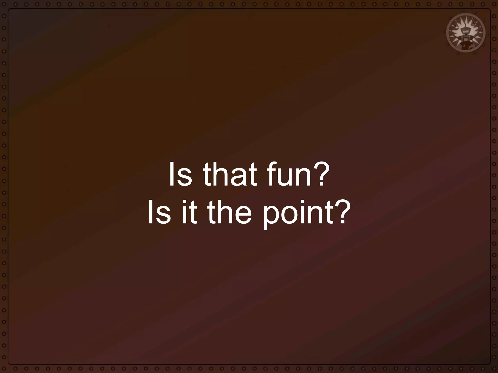 Is that fun?
Is it the point?

 