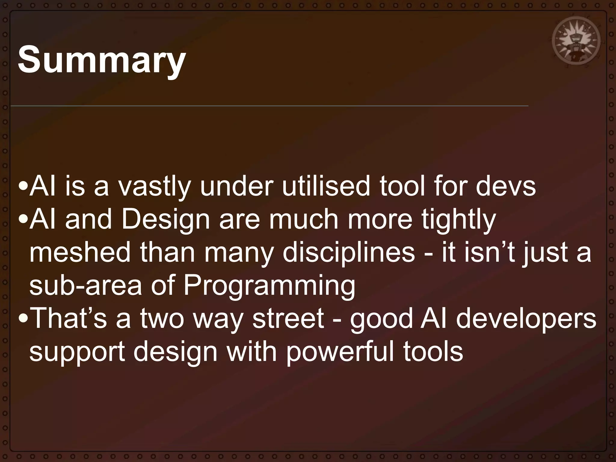 Summary
•AI is a vastly under utilised tool for devs
•AI and Design are much more tightly

meshed than many disciplines - it isn’t just a
sub-area of Programming
•That’s a two way street - good AI developers
support design with powerful tools

 