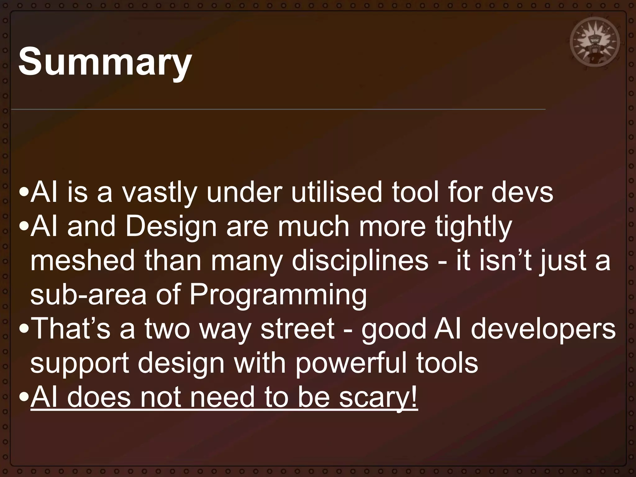 Summary
•AI is a vastly under utilised tool for devs
•AI and Design are much more tightly

meshed than many disciplines - it isn’t just a
sub-area of Programming
•That’s a two way street - good AI developers
support design with powerful tools
•AI does not need to be scary!

 