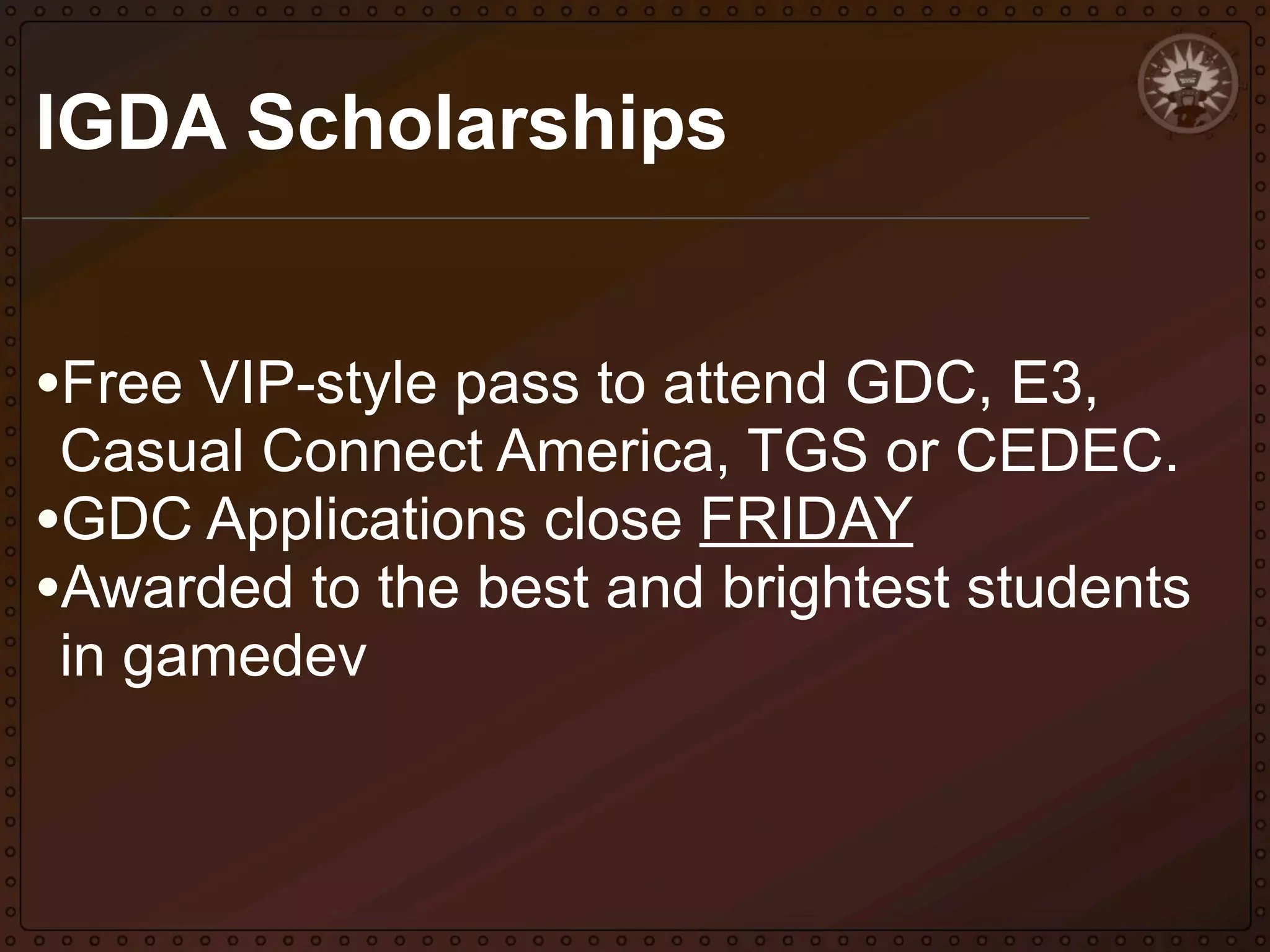 IGDA Scholarships
•Free VIP-style pass to attend GDC, E3,

Casual Connect America, TGS or CEDEC.
•GDC Applications close FRIDAY
•Awarded to the best and brightest students
in gamedev

 