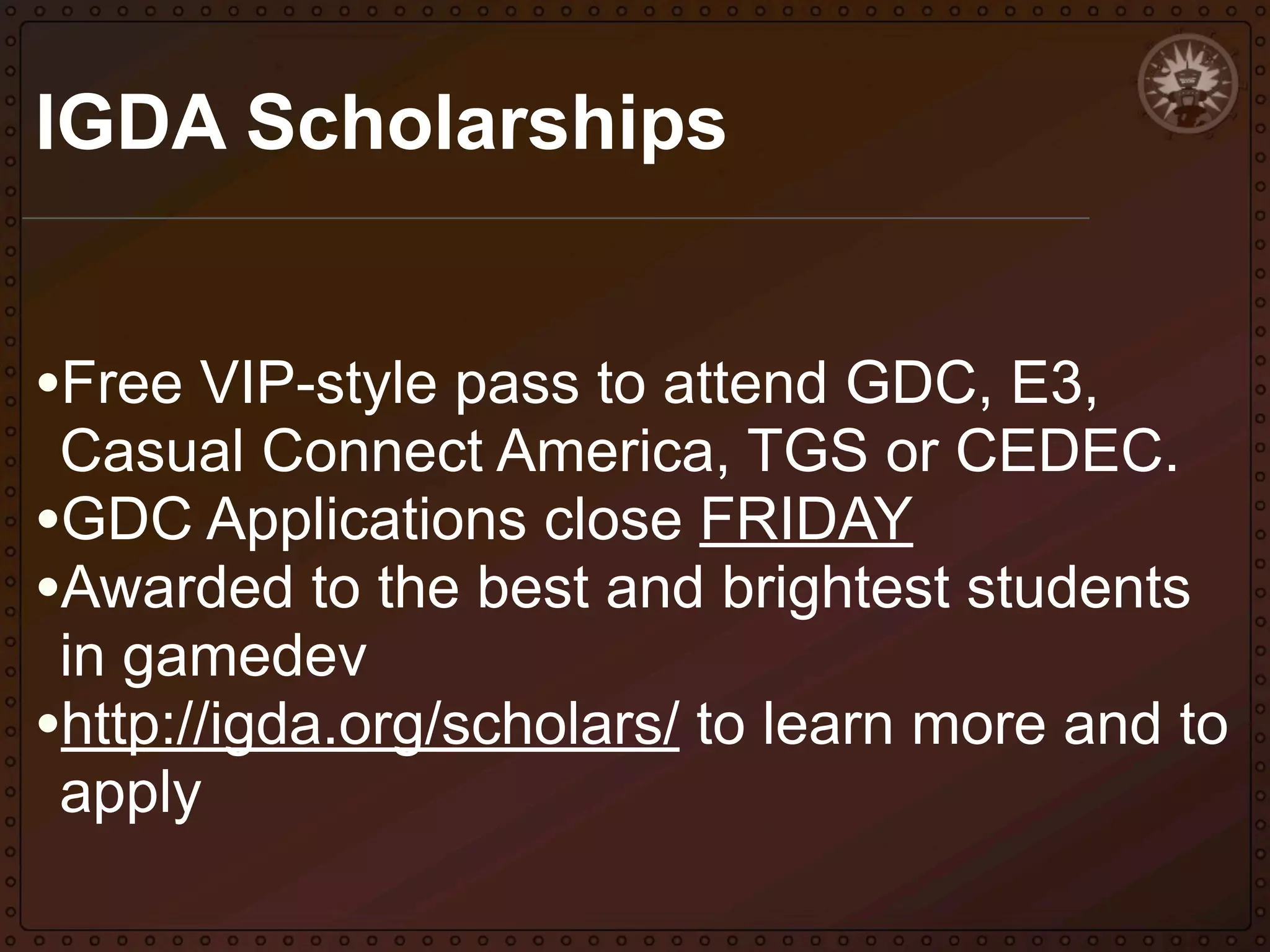 IGDA Scholarships
•Free VIP-style pass to attend GDC, E3,

Casual Connect America, TGS or CEDEC.
•GDC Applications close FRIDAY
•Awarded to the best and brightest students
in gamedev
•http://igda.org/scholars/ to learn more and to
apply

 