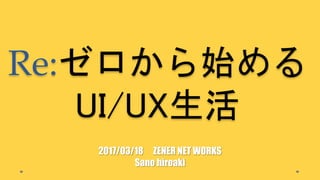 Re:ゼロから始める
UI/UX生活
2017/03/18 ZENER NET WORKS
Sano hiroaki
 
