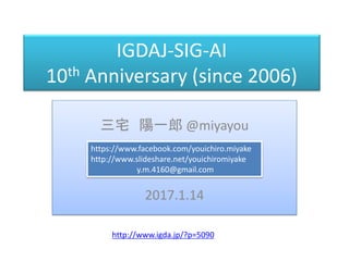 IGDAJ-SIG-AI
10th Anniversary (since 2006)
三宅 陽一郎 @miyayou
2017.1.14
https://www.facebook.com/youichiro.miyake
http://www.slideshare.net/youichiromiyake
y.m.4160@gmail.com
http://www.igda.jp/?p=5090
 