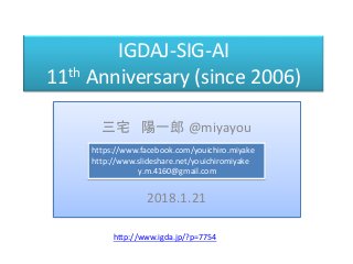 IGDAJ-SIG-AI
11th Anniversary (since 2006)
三宅 陽一郎 @miyayou
2018.1.21
https://www.facebook.com/youichiro.miyake
http://www.slideshare.net/youichiromiyake
y.m.4160@gmail.com
http://www.igda.jp/?p=7754
 
