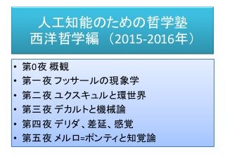 人工知能のための哲学塾
西洋哲学編 （2015-2016年）
• 第0夜 概観
• 第一夜 フッサールの現象学
• 第二夜 ユクスキュルと環世界
• 第三夜 デカルトと機械論
• 第四夜 デリダ、差延、感覚
• 第五夜 メルロ=ポンティと知覚論
 