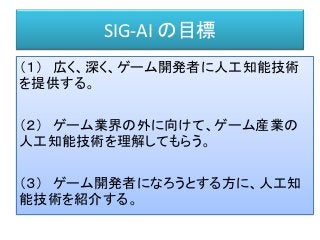 SIG-AI の目標
（１） 広く、深く、ゲーム開発者に人工知能技術
を提供する。
（２） ゲーム業界の外に向けて、ゲーム産業の
人工知能技術を理解してもらう。
（３） ゲーム開発者になろうとする方に、人工知
能技術を紹介する。
 