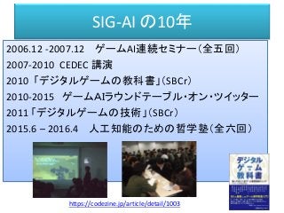 SIG-AI の10年
2006.12 -2007.12 ゲームAI連続セミナー（全五回）
2007-2010 CEDEC 講演
2010 「デジタルゲームの教科書」（SBCr）
2010-2015 ゲームＡＩラウンドテーブル・オン・ツイッター
2011 「デジタルゲームの技術」（SBCr）
2015.6 – 2016.4 人工知能のための哲学塾（全六回）
https://codezine.jp/article/detail/1003
 