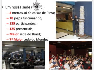 Em nossa sede ( PUCPR ): 3  metros só de caixas de Pizza; 18  jogos funcionando; 135  participantes; 125  presenciais; Maior  sede do Brasil; 7ª Maior  sede do Mundo; 