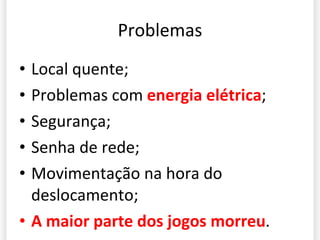 Problemas Local quente; Problemas com  energia elétrica ; Segurança; Senha de rede; Movimentação na hora do deslocamento; A maior parte dos jogos morreu . 