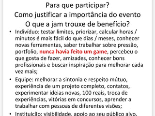 Para que participar? Como justificar a importância do evento O que a jam trouxe de benefício? Indiv íduo: testar limites, priorizar, calcular horas / minutos é mais fácil do que dias / meses, conhecer novas ferramentas, saber trabalhar sobre pressão, portfolio,  nunca havia feito um game , percebeu o que gosta de fazer, amizades, conhecer bons profissionais e buscar inspiração para melhorar cada vez mais; Equipe: melhorar a sintonia e respeito mútuo, experiência de um projeto completo, contatos, experimentar ideias novas, 100 reais, troca de experiências, vitórias em concursos, aprender a trabalhar com pessoas de diferentes visões; Instituição: visibilidade, apoio ao seu público alvo. 