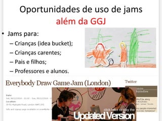 Oportunidades de uso de jams  além da GGJ Jams para: Crianças (idea bucket); Crianças carentes; Pais e filhos; Professores e alunos. 