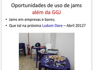 Oportunidades de uso de jams  além da GGJ Jams em empresas e bares; Que tal na próxima  Ludum Dare  – Abril 2012? 