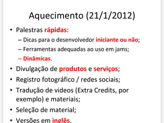 Aquecimento (21/1/2012) Palestras  rápidas : Dicas para o desenvolvedor  iniciante ou não ; Ferramentas adequadas ao uso em jams; Dinâmicas . Divulgação de  produtos  e  serviços ; Registro fotográfico / redes sociais; Tradução de videos (Extra Credits, por exemplo) e materiais; Seleção de material; Versões em  inglês . 