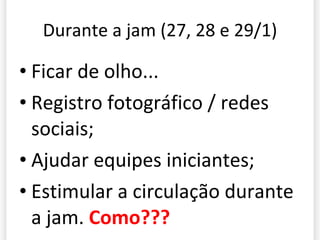 Durante a jam (27, 28 e 29/1) Ficar de olho... Registro fotográfico / redes sociais; Ajudar equipes iniciantes; Estimular a circulação durante a jam.  Como??? 