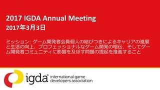 ミッション: ゲーム開発者会員個人の結びつきによるキャリアの進展
と生活の向上、プロフェッショナルなゲーム開発の喧伝、そしてゲー
ム開発者コミュニティに影響を及ぼす問題の提起を推進すること
2017 IGDA Annual Meeting
2017年3月3日
 