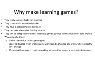 • They really can be effective at teaching
• They stand out in a crowded market
• They have a larger/different audience
• They can have alternative funding sources
• They can be a step in your career in serious games, science communication or data analysis
• Why not make them?
– Known market for known game types
– Easier to develop when change game world can be changed at a whim, whereas reality
can’t change
– Working with an expert requires working with another person where as indie is alone.
Why make learning games?
 