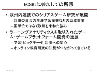 ECGBLに参加しての所感
• 欧州内連携でのシリアスゲーム研究が展開
– 欧州委員会の生涯学習振興などの助成事業
– 国単位ではなく欧州を束ねた強み

• ラーニングアナリティクスを取り入れたゲー
ム・ゲームプラットフォーム開発の進展
– 学習「ビッグデータ」活用への関心
– オンライン教育研究の知見がつながってきている

2013/11/6

(c) 2013 Toru Fujimoto

10

 
