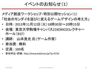 イベントのお知らせ（1）
メディア創造ワークショップ・特別公開セッション（1）
「社会のモンダイを遊びに変えるゲームデザインの考え方」
• 日時： 2013年11月12日（火）18時30分～20時15分
• 会場： 東京大学駒場キャンパス21KOMCEEレクチャー
ホール（B1F）
• 講師： 山本貴光 氏（ゲーム作家）
• 参加費： 無料
• 定員： 100名
• 参加申込・詳細： http://www.todainavi.jp/?p=4710

2013/11/6

(c) 2013 Toru Fujimoto

14

 