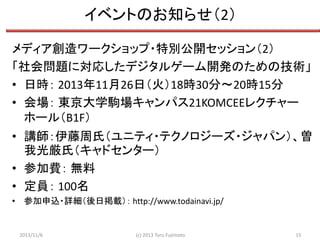 イベントのお知らせ（2）
メディア創造ワークショップ・特別公開セッション（2）
「社会問題に対応したデジタルゲーム開発のための技術」
• 日時： 2013年11月26日（火）18時30分～20時15分
• 会場： 東京大学駒場キャンパス21KOMCEEレクチャー
ホール（B1F）
• 講師：伊藤周氏（ユニティ・テクノロジーズ・ジャパン）、曽
我光厳氏（キャドセンター）
• 参加費： 無料
• 定員： 100名
• 参加申込・詳細（後日掲載）： http://www.todainavi.jp/

2013/11/6

(c) 2013 Toru Fujimoto

15

 