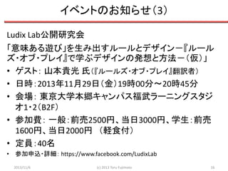 イベントのお知らせ（3）
Ludix Lab公開研究会
「意味ある遊び」を生み出すルールとデザイン－『ルール
ズ・オブ・プレイ』で学ぶデザインの発想と方法－（仮）」
• ゲスト： 山本貴光 氏（『ルールズ・オブ・プレイ』翻訳者）
• 日時：2013年11月29日（金）19時00分～20時45分
• 会場： 東京大学本郷キャンパス福武ラーニングスタジ
オ1・2（B2F）
• 参加費： 一般：前売2500円、当日3000円、学生：前売
1600円、当日2000円 （軽食付）
• 定員：40名
• 参加申込・詳細： https://www.facebook.com/LudixLab
2013/11/6

(c) 2013 Toru Fujimoto

16

 