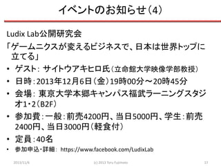 イベントのお知らせ（4）
Ludix Lab公開研究会
「ゲームニクスが変えるビジネスで、日本は世界トップに
立てる」
• ゲスト： サイトウアキヒロ氏（立命館大学映像学部教授）
• 日時：2013年12月6日（金）19時00分～20時45分
• 会場： 東京大学本郷キャンパス福武ラーニングスタジ
オ1・2（B2F）
• 参加費：一般：前売4200円、当日5000円、学生：前売
2400円、当日3000円（軽食付）
• 定員：40名
• 参加申込・詳細： https://www.facebook.com/LudixLab
2013/11/6

(c) 2013 Toru Fujimoto

17

 