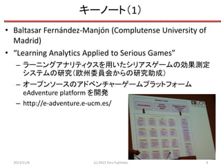 キーノート（1）
• Baltasar Fernández-Manjón (Complutense University of
Madrid)
• “Learning Analytics Applied to Serious Games”
– ラーニングアナリティクスを用いたシリアスゲームの効果測定
システムの研究（欧州委員会からの研究助成）
– オープンソースのアドベンチャーゲームプラットフォーム
eAdventure platform を開発
– http://e-adventure.e-ucm.es/

2013/11/6

(c) 2013 Toru Fujimoto

4

 