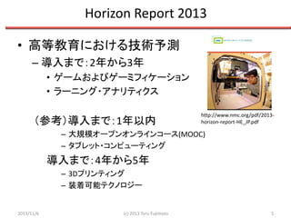 Horizon Report 2013
• 高等教育における技術予測
– 導入まで：2年から3年
• ゲームおよびゲーミフィケーション
• ラーニング・アナリティクス

（参考）導入まで：1年以内

http://www.nmc.org/pdf/2013horizon-report-HE_JP.pdf

– 大規模オープンオンラインコース(MOOC)
– タブレット・コンピューティング

導入まで：4年から5年
– 3Dプリンティング
– 装着可能テクノロジー

2013/11/6

(c) 2013 Toru Fujimoto

5

 