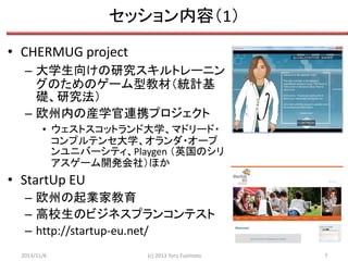 セッション内容（1）
• CHERMUG project
– 大学生向けの研究スキルトレーニン
グのためのゲーム型教材（統計基
礎、研究法）
– 欧州内の産学官連携プロジェクト
• ウェストスコットランド大学、マドリード・
コンプルテンセ大学、オランダ・オープ
ンユニバーシティ、Playgen （英国のシリ
アスゲーム開発会社）ほか

• StartUp EU
– 欧州の起業家教育
– 高校生のビジネスプランコンテスト
– http://startup-eu.net/
2013/11/6

(c) 2013 Toru Fujimoto

7

 