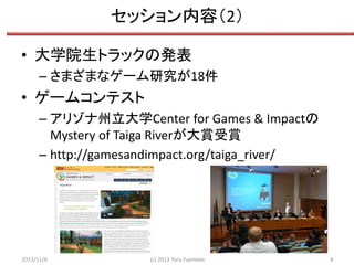セッション内容（2）
• 大学院生トラックの発表
– さまざまなゲーム研究が18件

• ゲームコンテスト
– アリゾナ州立大学Center for Games & Impactの
Mystery of Taiga Riverが大賞受賞
– http://gamesandimpact.org/taiga_river/

2013/11/6

(c) 2013 Toru Fujimoto

8

 