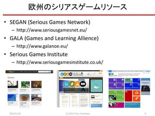 欧州のシリアスゲームリソース
• SEGAN (Serious Games Network)
– http://www.seriousgamesnet.eu/

• GALA (Games and Learning Allience)
– http://www.galanoe.eu/

• Serious Games Institute
– http://www.seriousgamesinstitute.co.uk/

2013/11/6

(c) 2013 Toru Fujimoto

9

 