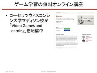 ゲーム学習の無料オンライン講座
• コーセラでウィスコンシ
ン大学マディソン校が
「Video Games and
Learning」を配信中

2013/11/6

(c) 2013 Toru Fujimoto

13

 