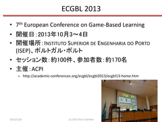 ECGBL 2013
• 7th European Conference on Game-Based Learning
• 開催日：2013年10月3〜4日
• 開催場所：INSTITUTO SUPERIOR DE ENGENHARIA DO PORTO
(ISEP)、ポルトガル・ポルト
• セッション数：約100件、参加者数：約170名
• 主催：ACPI
– http://academic-conferences.org/ecgbl/ecgbl2013/ecgbl13-home.htm

2013/11/6

(c) 2013 Toru Fujimoto

3

 
