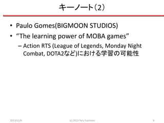 キーノート（2）
• Paulo Gomes(BIGMOON STUDIOS)
• “The learning power of MOBA games”
– Action RTS (League of Legends, Monday Night
Combat, DOTA2など)における学習の可能性

2013/11/6

(c) 2013 Toru Fujimoto

6

 