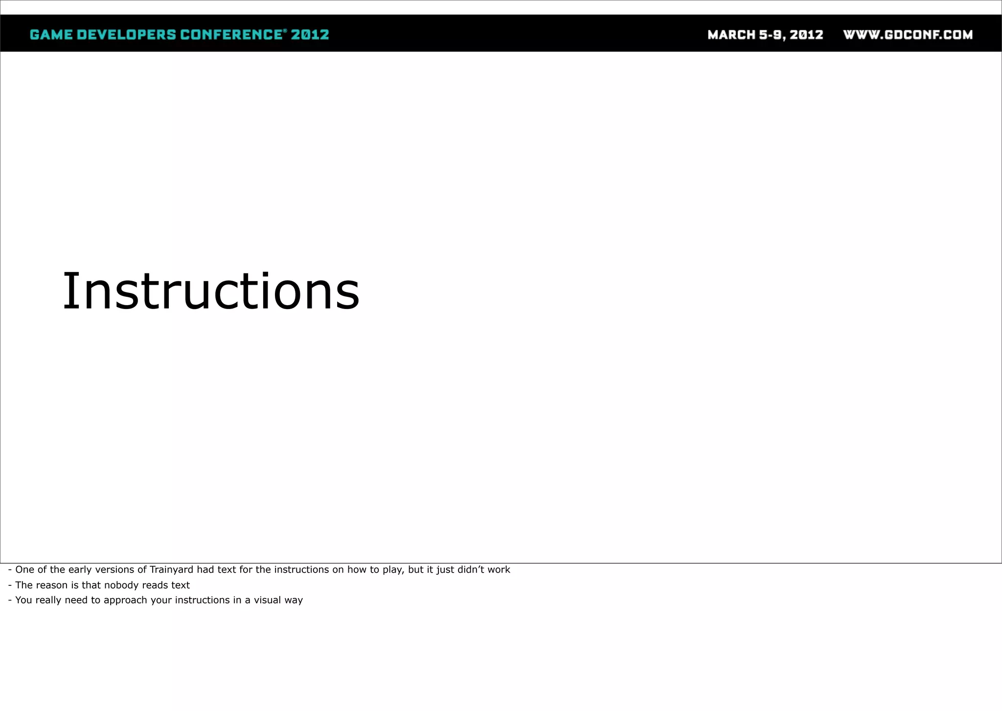 Instructions




- One of the early versions of Trainyard had text for the instructions on how to play, but it just didn’t work
- The reason is that nobody reads text
- You really need to approach your instructions in a visual way
 