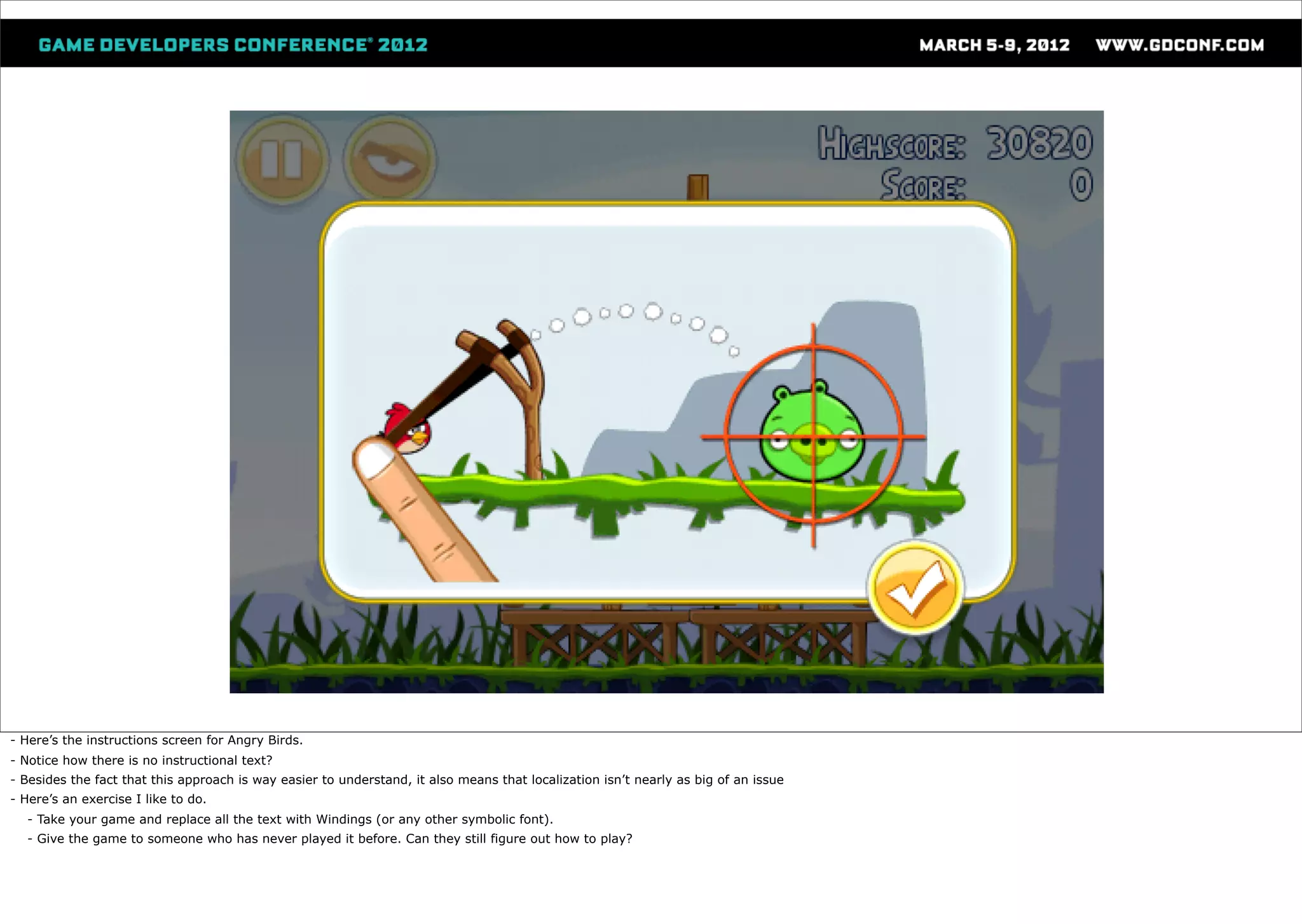 - Here’s the instructions screen for Angry Birds.
- Notice how there is no instructional text?
- Besides the fact that this approach is way easier to understand, it also means that localization isn’t nearly as big of an issue
- Here’s an exercise I like to do.
  - Take your game and replace all the text with Windings (or any other symbolic font).
  - Give the game to someone who has never played it before. Can they still figure out how to play?
 