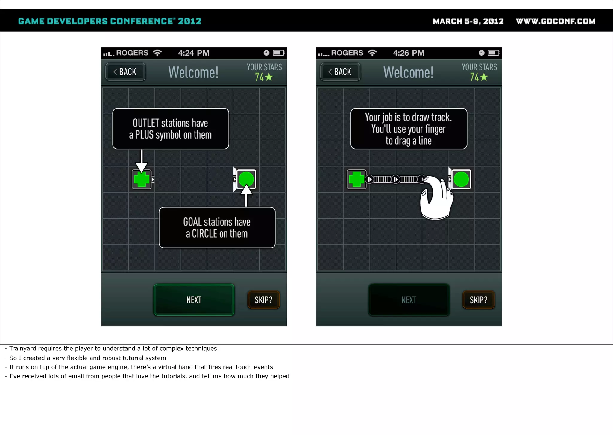 - Trainyard requires the player to understand a lot of complex techniques
- So I created a very flexible and robust tutorial system
- It runs on top of the actual game engine, there’s a virtual hand that fires real touch events
- I’ve received lots of email from people that love the tutorials, and tell me how much they helped
 