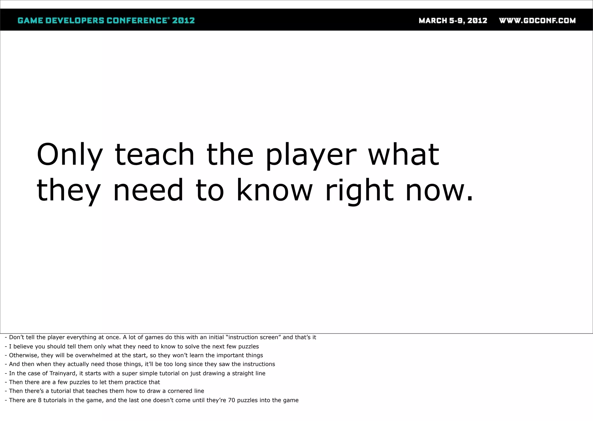 Only teach the player what
           they need to know right now.



- Don’t tell the player everything at once. A lot of games do this with an initial “instruction screen” and that’s it
- I believe you should tell them only what they need to know to solve the next few puzzles
- Otherwise, they will be overwhelmed at the start, so they won’t learn the important things
- And then when they actually need those things, it’ll be too long since they saw the instructions
- In the case of Trainyard, it starts with a super simple tutorial on just drawing a straight line
- Then there are a few puzzles to let them practice that
- Then there’s a tutorial that teaches them how to draw a cornered line
- There are 8 tutorials in the game, and the last one doesn’t come until they’re 70 puzzles into the game
 