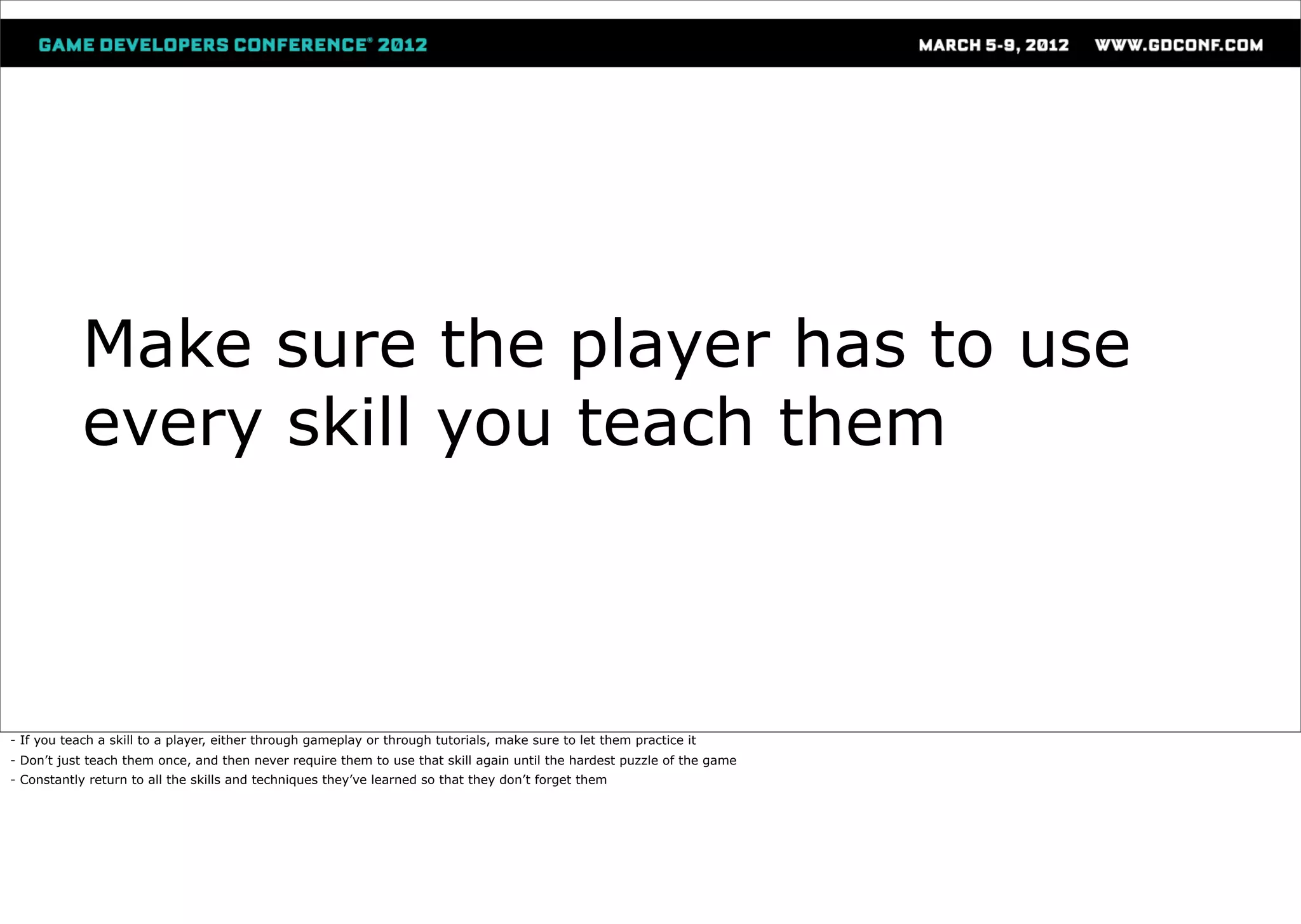 Make sure the player has to use
            every skill you teach them



- If you teach a skill to a player, either through gameplay or through tutorials, make sure to let them practice it
- Don’t just teach them once, and then never require them to use that skill again until the hardest puzzle of the game
- Constantly return to all the skills and techniques they’ve learned so that they don’t forget them
 