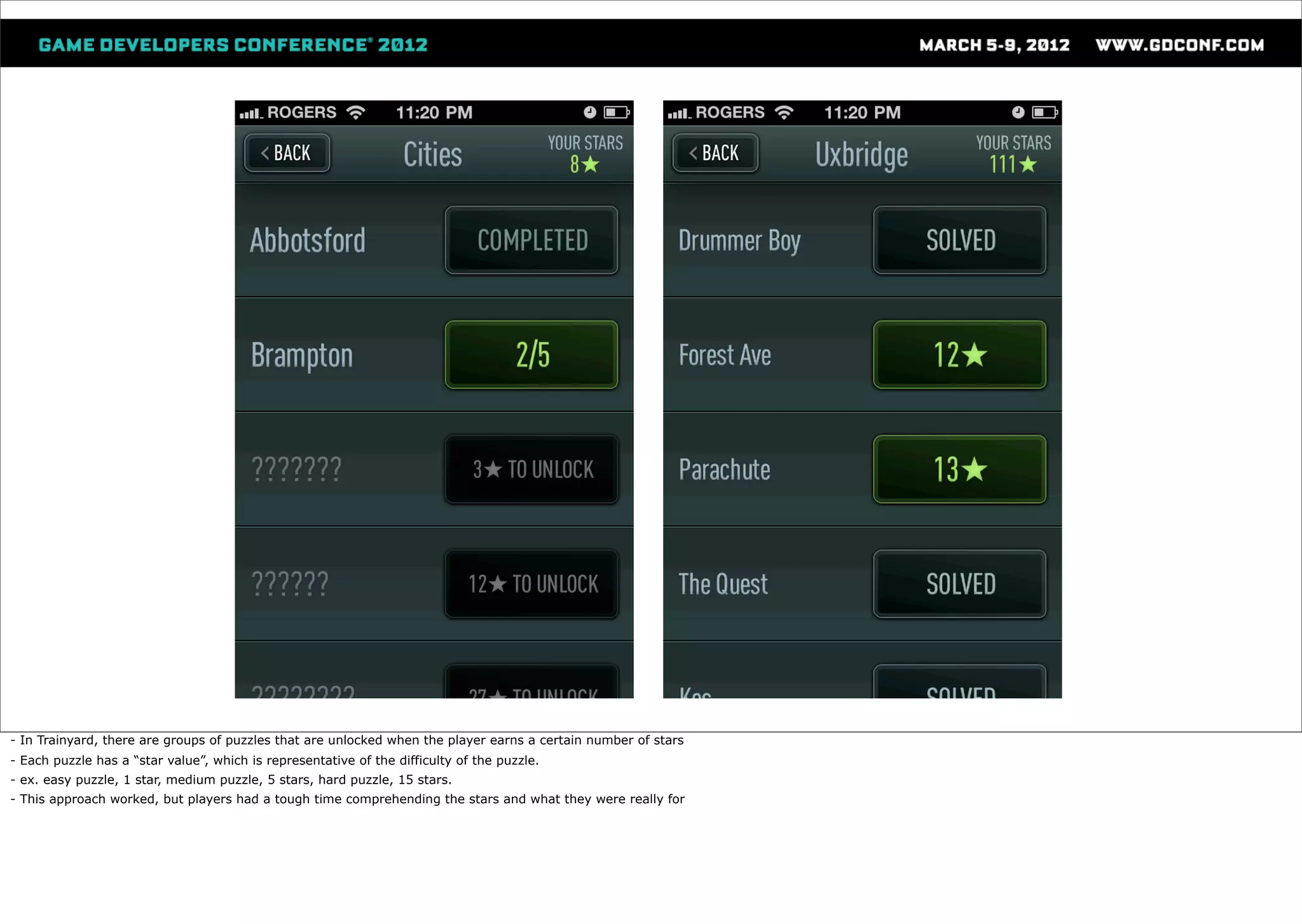 - In Trainyard, there are groups of puzzles that are unlocked when the player earns a certain number of stars
- Each puzzle has a “star value”, which is representative of the difficulty of the puzzle.
- ex. easy puzzle, 1 star, medium puzzle, 5 stars, hard puzzle, 15 stars.
- This approach worked, but players had a tough time comprehending the stars and what they were really for
 