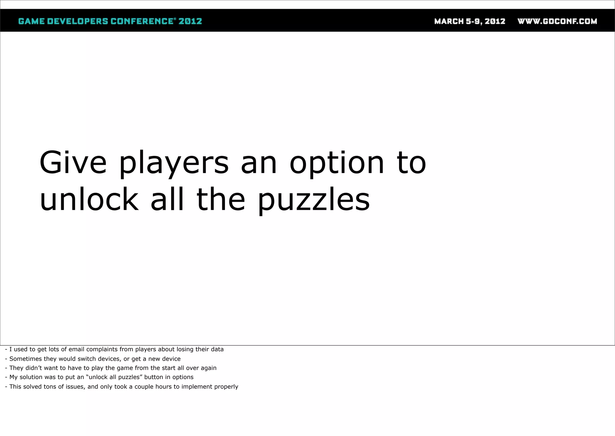 Give players an option to
           unlock all the puzzles



- I used to get lots of email complaints from players about losing their data
- Sometimes they would switch devices, or get a new device
- They didn’t want to have to play the game from the start all over again
- My solution was to put an “unlock all puzzles” button in options
- This solved tons of issues, and only took a couple hours to implement properly
 