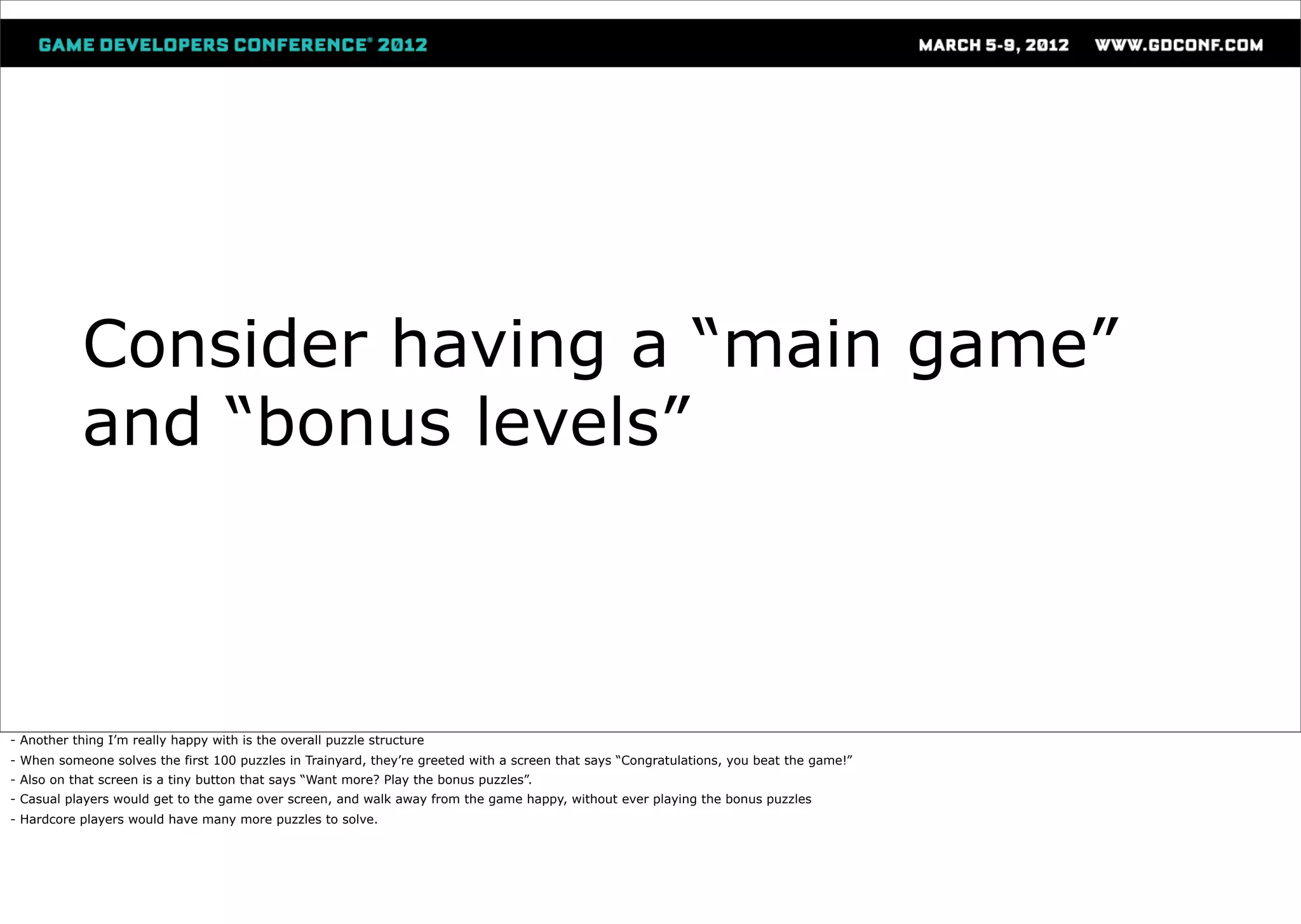 Consider having a “main game”
           and “bonus levels”



- Another thing I’m really happy with is the overall puzzle structure
- When someone solves the first 100 puzzles in Trainyard, they’re greeted with a screen that says “Congratulations, you beat the game!”
- Also on that screen is a tiny button that says “Want more? Play the bonus puzzles”.
- Casual players would get to the game over screen, and walk away from the game happy, without ever playing the bonus puzzles
- Hardcore players would have many more puzzles to solve.
 