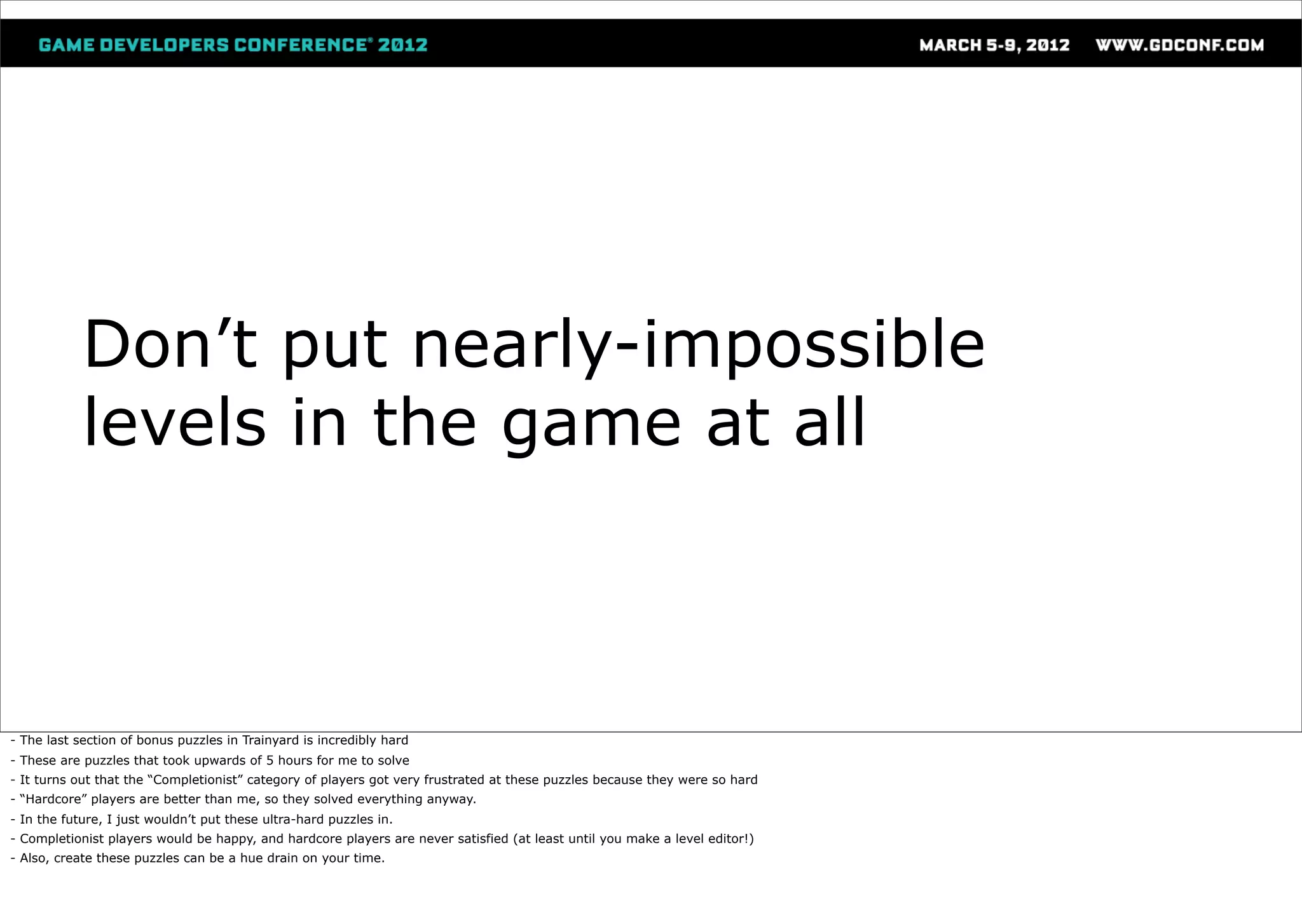 Don’t put nearly-impossible
            levels in the game at all



- The last section of bonus puzzles in Trainyard is incredibly hard
- These are puzzles that took upwards of 5 hours for me to solve
- It turns out that the “Completionist” category of players got very frustrated at these puzzles because they were so hard
- “Hardcore” players are better than me, so they solved everything anyway.
- In the future, I just wouldn’t put these ultra-hard puzzles in.
- Completionist players would be happy, and hardcore players are never satisfied (at least until you make a level editor!)
- Also, create these puzzles can be a hue drain on your time.
 