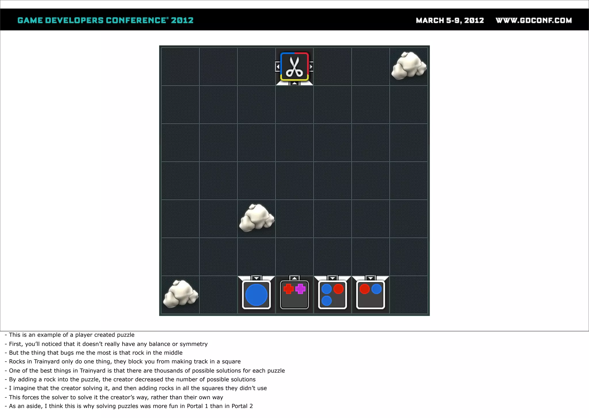 - This is an example of a player created puzzle
- First, you’ll noticed that it doesn’t really have any balance or symmetry
- But the thing that bugs me the most is that rock in the middle
- Rocks in Trainyard only do one thing, they block you from making track in a square
- One of the best things in Trainyard is that there are thousands of possible solutions for each puzzle
- By adding a rock into the puzzle, the creator decreased the number of possible solutions
- I imagine that the creator solving it, and then adding rocks in all the squares they didn’t use
- This forces the solver to solve it the creator’s way, rather than their own way
- As an aside, I think this is why solving puzzles was more fun in Portal 1 than in Portal 2
 