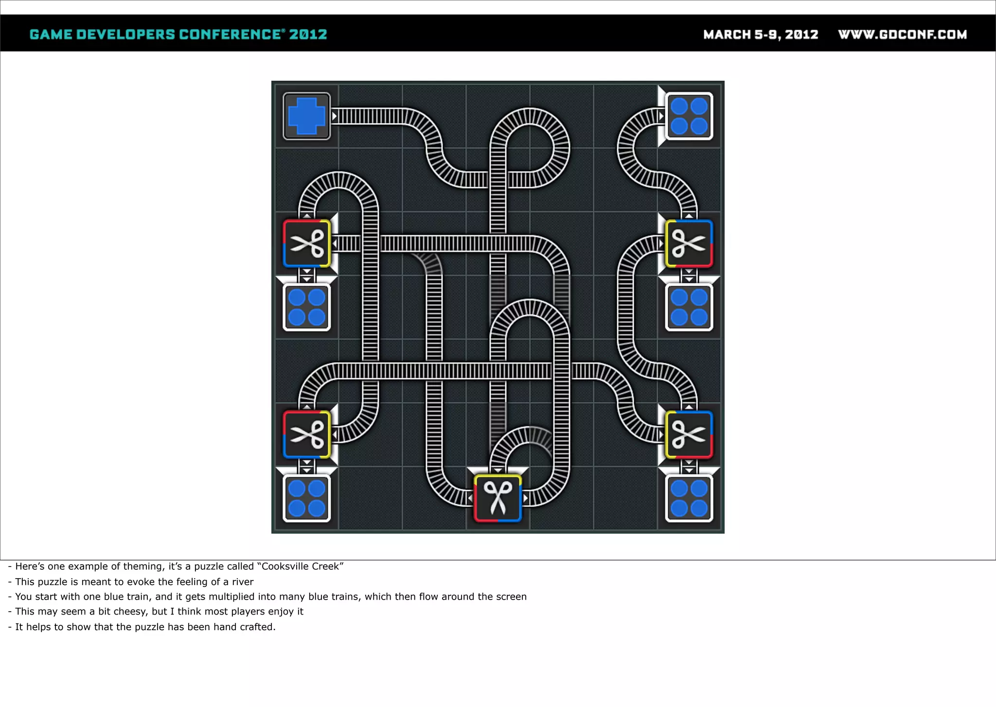 - Here’s one example of theming, it’s a puzzle called “Cooksville Creek”
- This puzzle is meant to evoke the feeling of a river
- You start with one blue train, and it gets multiplied into many blue trains, which then flow around the screen
- This may seem a bit cheesy, but I think most players enjoy it
- It helps to show that the puzzle has been hand crafted.
 