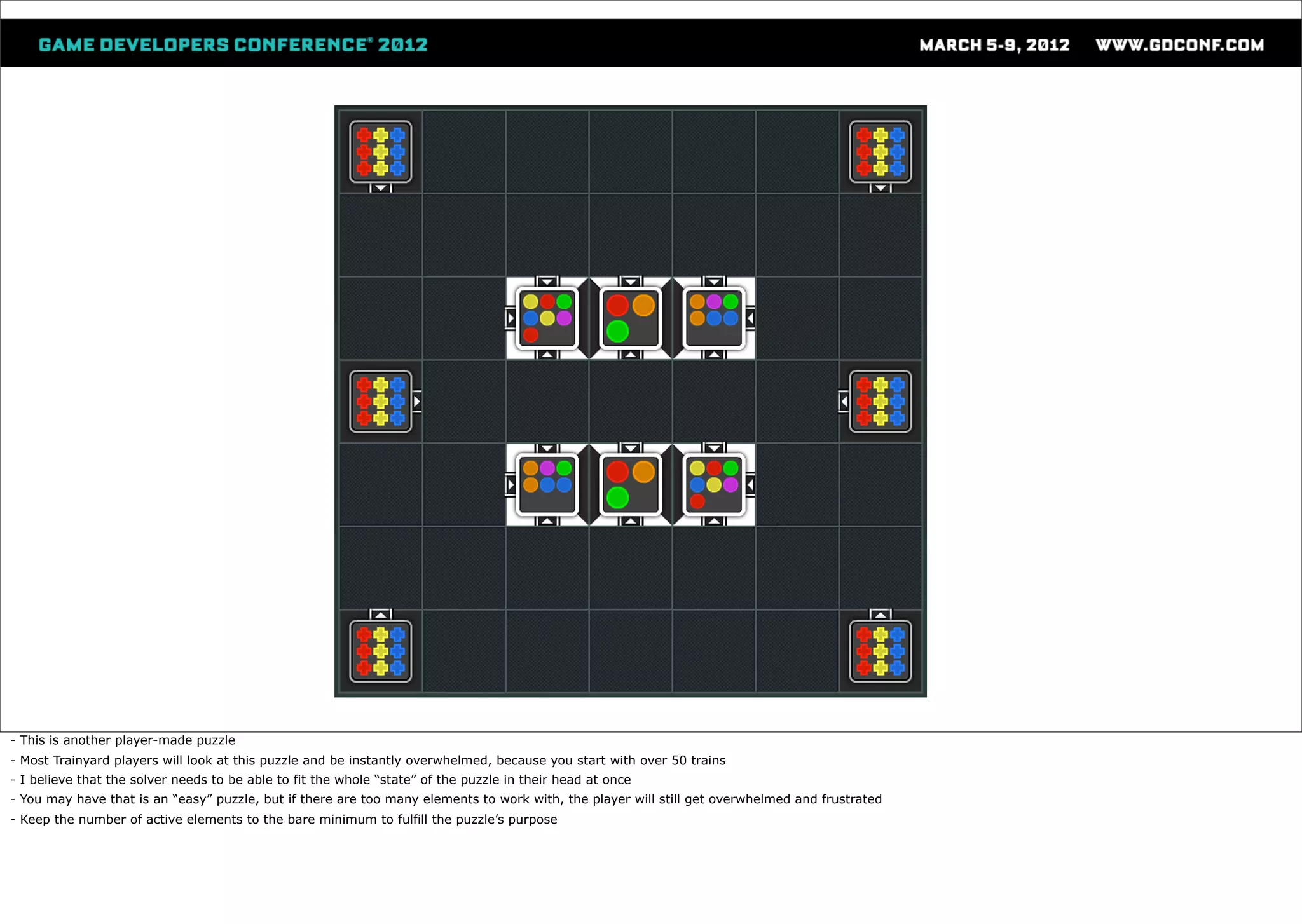 - This is another player-made puzzle
- Most Trainyard players will look at this puzzle and be instantly overwhelmed, because you start with over 50 trains
- I believe that the solver needs to be able to fit the whole “state” of the puzzle in their head at once
- You may have that is an “easy” puzzle, but if there are too many elements to work with, the player will still get overwhelmed and frustrated
- Keep the number of active elements to the bare minimum to fulfill the puzzle’s purpose
 